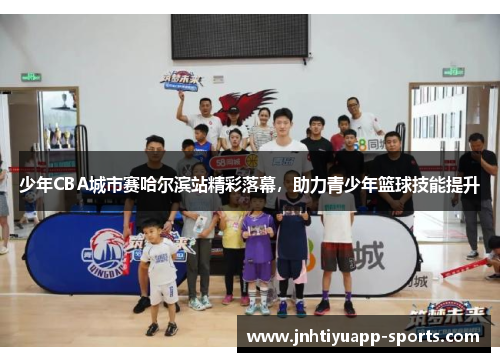 少年CBA城市赛哈尔滨站精彩落幕，助力青少年篮球技能提升