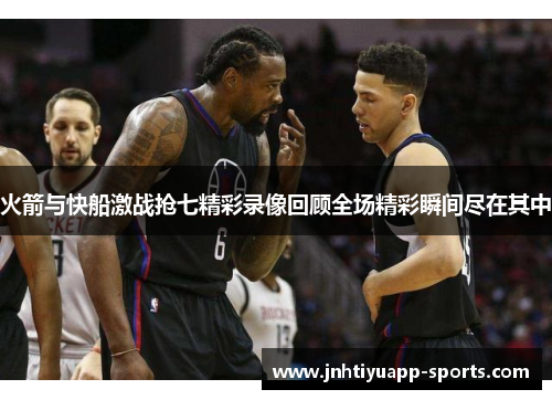火箭与快船激战抢七精彩录像回顾全场精彩瞬间尽在其中