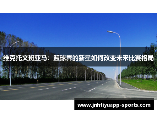 维克托文班亚马：篮球界的新星如何改变未来比赛格局